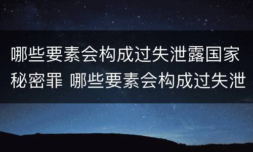 哪些要素会构成过失泄露国家秘密罪 哪些要素会构成过失泄露国家秘密罪