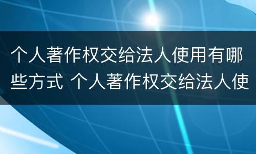 个人著作权交给法人使用有哪些方式 个人著作权交给法人使用有哪些方式和方法