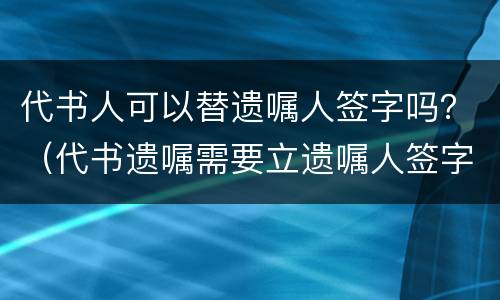 代书人可以替遗嘱人签字吗？（代书遗嘱需要立遗嘱人签字吗）