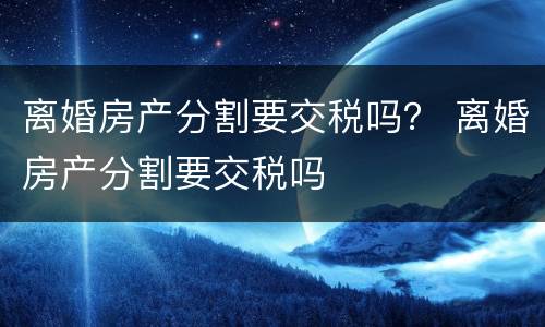 离婚房产分割要交税吗？ 离婚房产分割要交税吗