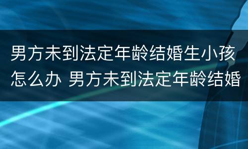 男方未到法定年龄结婚生小孩怎么办 男方未到法定年龄结婚生小孩怎么办理