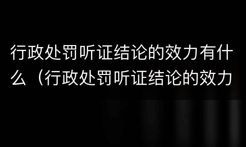 行政处罚听证结论的效力有什么（行政处罚听证结论的效力有什么规定）