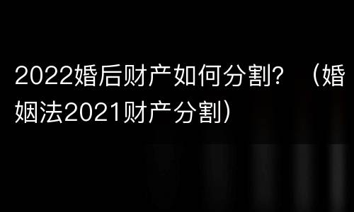 2022婚后财产如何分割？（婚姻法2021财产分割）