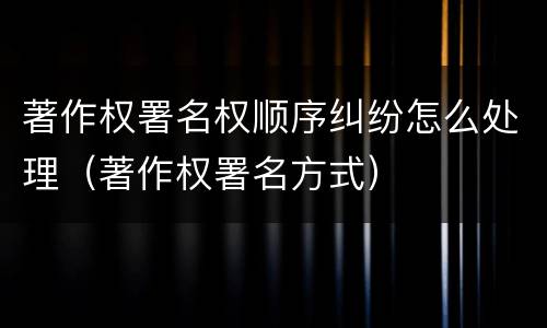 著作权署名权顺序纠纷怎么处理（著作权署名方式）