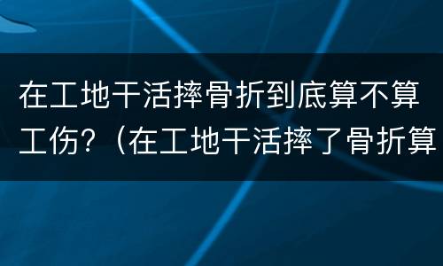 在工地干活摔骨折到底算不算工伤?（在工地干活摔了骨折算工伤吗）