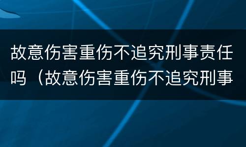 故意伤害重伤不追究刑事责任吗（故意伤害重伤不追究刑事责任吗）