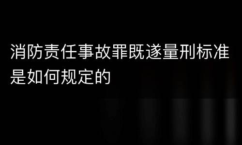 消防责任事故罪既遂量刑标准是如何规定的