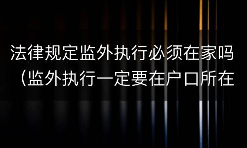 法律规定监外执行必须在家吗（监外执行一定要在户口所在地吗?）