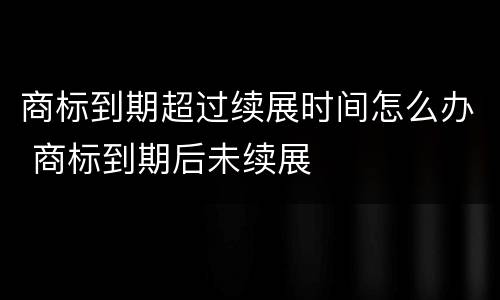 商标到期超过续展时间怎么办 商标到期后未续展