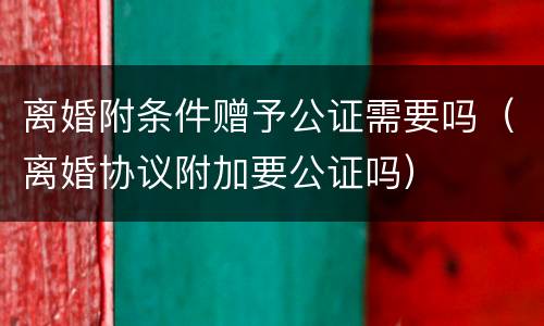 离婚附条件赠予公证需要吗（离婚协议附加要公证吗）