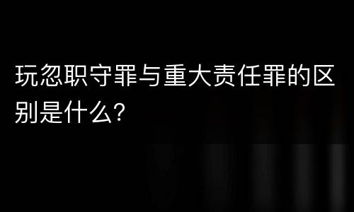 玩忽职守罪与重大责任罪的区别是什么？