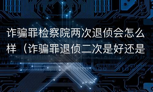 诈骗罪检察院两次退侦会怎么样（诈骗罪退侦二次是好还是不好）