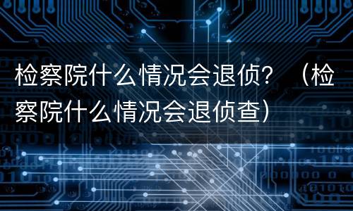 检察院什么情况会退侦？（检察院什么情况会退侦查）