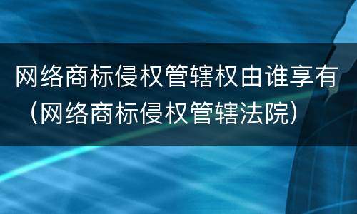 网络商标侵权管辖权由谁享有（网络商标侵权管辖法院）