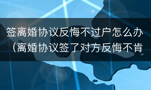 签离婚协议反悔不过户怎么办（离婚协议签了对方反悔不肯办手续）