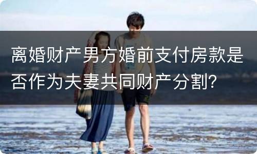 离婚财产男方婚前支付房款是否作为夫妻共同财产分割？