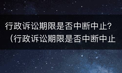 行政诉讼期限是否中断中止？（行政诉讼期限是否中断中止执行）