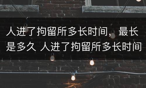 人进了拘留所多长时间，最长是多久 人进了拘留所多长时间,最长是多久啊