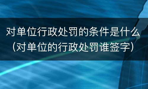 对单位行政处罚的条件是什么（对单位的行政处罚谁签字）