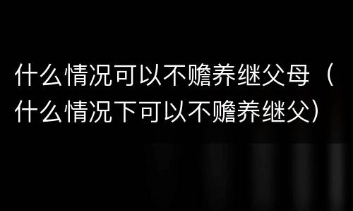 什么情况可以不赡养继父母（什么情况下可以不赡养继父）