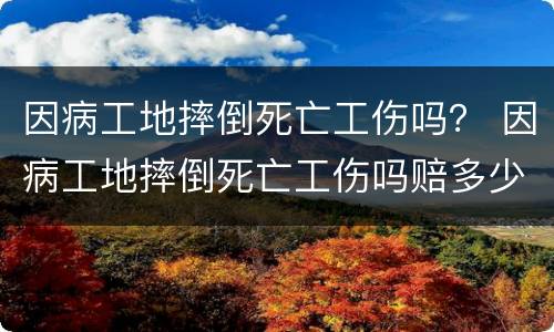 因病工地摔倒死亡工伤吗？ 因病工地摔倒死亡工伤吗赔多少