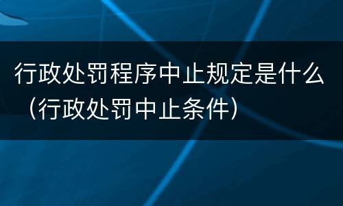 行政处罚程序中止规定是什么（行政处罚中止条件）