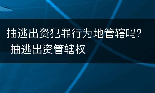 抽逃出资犯罪行为地管辖吗？ 抽逃出资管辖权