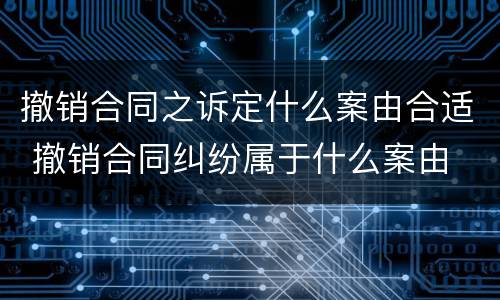 撤销合同之诉定什么案由合适 撤销合同纠纷属于什么案由