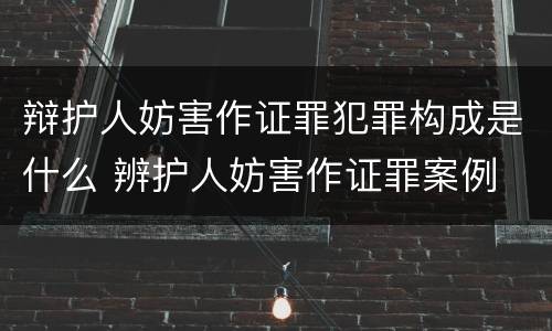 辩护人妨害作证罪犯罪构成是什么 辨护人妨害作证罪案例