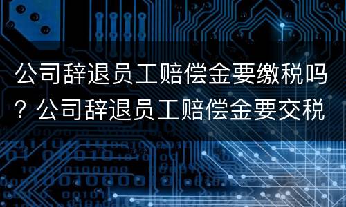 公司辞退员工赔偿金要缴税吗? 公司辞退员工赔偿金要交税吗