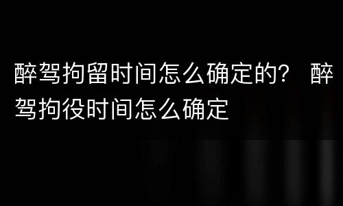 醉驾拘留时间怎么确定的？ 醉驾拘役时间怎么确定