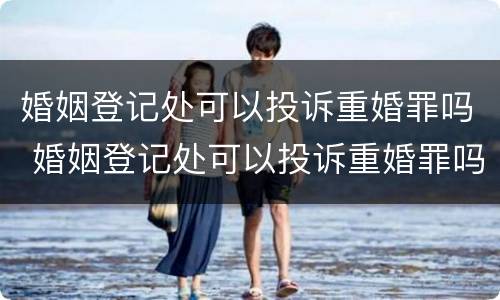 婚姻登记处可以投诉重婚罪吗 婚姻登记处可以投诉重婚罪吗有用吗