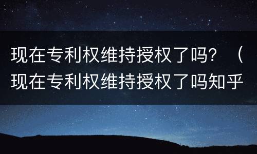 现在专利权维持授权了吗？（现在专利权维持授权了吗知乎）