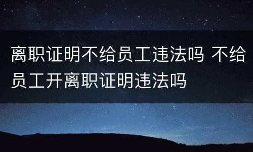 离职证明不给员工违法吗 不给员工开离职证明违法吗