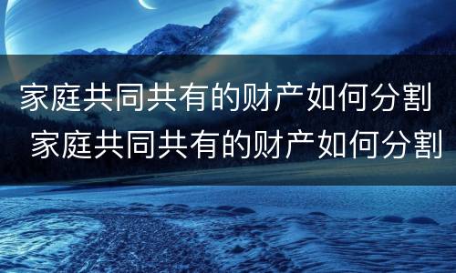 家庭共同共有的财产如何分割 家庭共同共有的财产如何分割 贡献家庭成员