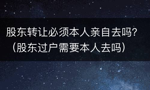 股东转让必须本人亲自去吗？（股东过户需要本人去吗）