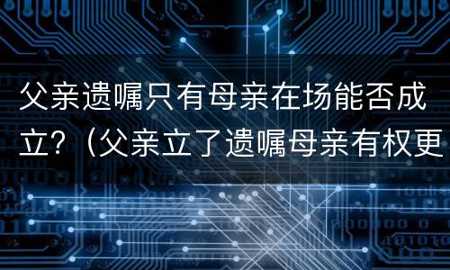 父亲遗嘱只有母亲在场能否成立?（父亲立了遗嘱母亲有权更张吗）