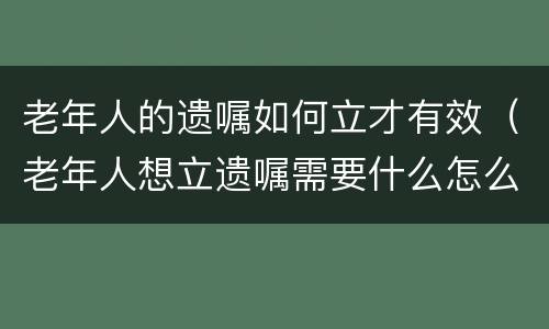 老年人的遗嘱如何立才有效（老年人想立遗嘱需要什么怎么办）