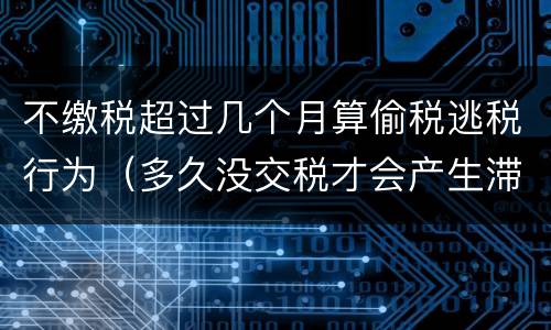 不缴税超过几个月算偷税逃税行为（多久没交税才会产生滞纳金）