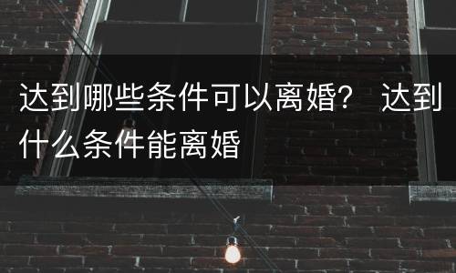 达到哪些条件可以离婚？ 达到什么条件能离婚