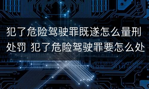 犯了危险驾驶罪既遂怎么量刑处罚 犯了危险驾驶罪要怎么处理