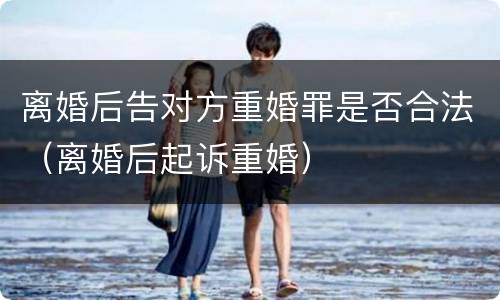 离婚后告对方重婚罪是否合法（离婚后起诉重婚）