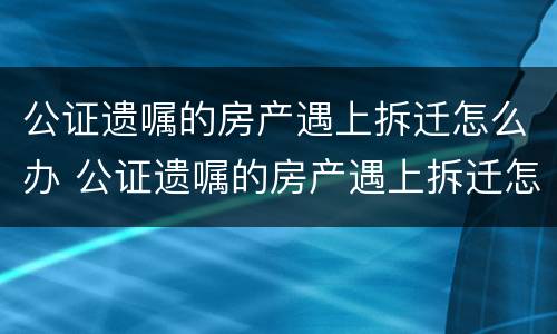 公证遗嘱的房产遇上拆迁怎么办 公证遗嘱的房产遇上拆迁怎么办手续