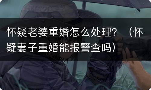 怀疑老婆重婚怎么处理？（怀疑妻子重婚能报警查吗）