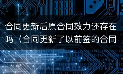 合同更新后原合同效力还存在吗（合同更新了以前签的合同算数吗）