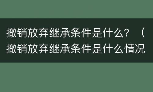 撤销放弃继承条件是什么？（撤销放弃继承条件是什么情况）