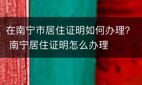 在南宁市居住证明如何办理？ 南宁居住证明怎么办理