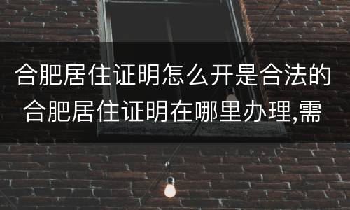 合肥居住证明怎么开是合法的 合肥居住证明在哪里办理,需要什么证件