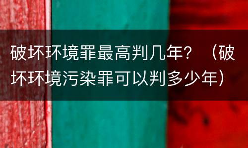 破坏环境罪最高判几年？（破坏环境污染罪可以判多少年）