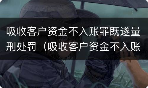 吸收客户资金不入账罪既遂量刑处罚（吸收客户资金不入账是什么罪）